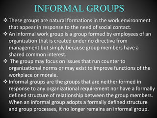 INFORMAL GROUPS
These groups are natural formations in the work environment
that appear in response to the need of social contact.
An informal work group is a group formed by employees of an
organization that is created under no directive from
management but simply because group members have a
shared common interest.
 The group may focus on issues that run counter to
organizational norms or may exist to improve functions of the
workplace or morale.
Informal groups are the groups that are neither formed in
response to any organizational requirement nor have a formally
defined structure of relationship between the group members.
When an informal group adopts a formally defined structure
and group processes, it no longer remains an informal group.
 