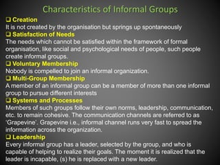 Characteristics of Informal Groups
 Creation
It is not created by the organisation but springs up spontaneously
 Satisfaction of Needs
The needs which cannot be satisfied within the framework of formal
organisation, like social and psychological needs of people, such people
create informal groups.
 Voluntary Membership
Nobody is compelled to join an informal organization.
 Multi-Group Membership
A member of an informal group can be a member of more than one informal
group to pursue different interests
 Systems and Processes
Members of such groups follow their own norms, leadership, communication,
etc. to remain cohesive. The communication channels are referred to as
‘Grapevine’. Grapevine i.e., informal channel runs very fast to spread the
information across the organization.
 Leadership
Every informal group has a leader, selected by the group, and who is
capable of helping to realize their goals. The moment it is realized that the
leader is incapable, (s) he is replaced with a new leader.
 