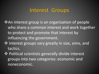 Interest Groups
An interest group is an organization of people
who share a common interest and work together
to protect and promote that interest by
influencing the government.
 Interest groups vary greatly in size, aims, and
tactics.
 Political scientists generally divide interest
groups into two categories: economic and
noneconomic.
 