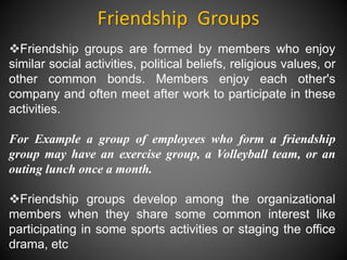 Friendship Groups
Friendship groups are formed by members who enjoy
similar social activities, political beliefs, religious values, or
other common bonds. Members enjoy each other's
company and often meet after work to participate in these
activities.
For Example a group of employees who form a friendship
group may have an exercise group, a Volleyball team, or an
outing lunch once a month.
Friendship groups develop among the organizational
members when they share some common interest like
participating in some sports activities or staging the office
drama, etc
 