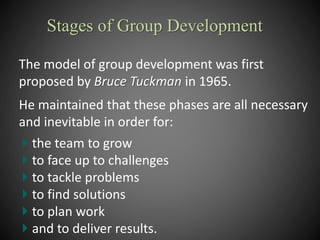 The model of group development was first
proposed by Bruce Tuckman in 1965.
He maintained that these phases are all necessary
and inevitable in order for:
the team to grow
to face up to challenges
to tackle problems
to find solutions
to plan work
and to deliver results.
Stages of Group Development
 