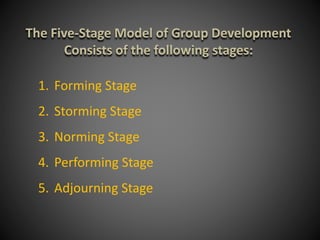 The Five-Stage Model of Group Development
Consists of the following stages:
1. Forming Stage
2. Storming Stage
3. Norming Stage
4. Performing Stage
5. Adjourning Stage
 