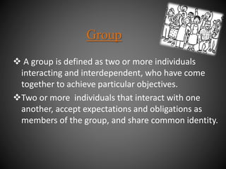 A group is defined as two or more individuals
interacting and interdependent, who have come
together to achieve particular objectives.
Two or more individuals that interact with one
another, accept expectations and obligations as
members of the group, and share common identity.
Group
 