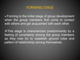 FORMING STAGE
 Forming is the initial stage of group development
when the group members first come in contact
with others and get acquainted with each other.
This stage is characterized predominantly by a
feeling of uncertainty among the group members
as they now try to establish ground rules and
pattern of relationship among themselves.
 