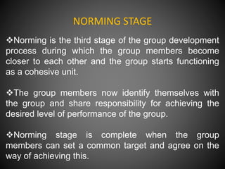 NORMING STAGE
Norming is the third stage of the group development
process during which the group members become
closer to each other and the group starts functioning
as a cohesive unit.
The group members now identify themselves with
the group and share responsibility for achieving the
desired level of performance of the group.
Norming stage is complete when the group
members can set a common target and agree on the
way of achieving this.
 