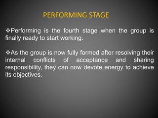 PERFORMING STAGE
Performing is the fourth stage when the group is
finally ready to start working.
As the group is now fully formed after resolving their
internal conflicts of acceptance and sharing
responsibility, they can now devote energy to achieve
its objectives.
 