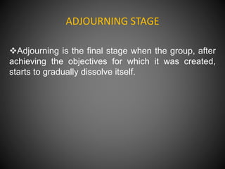 ADJOURNING STAGE
Adjourning is the final stage when the group, after
achieving the objectives for which it was created,
starts to gradually dissolve itself.
 