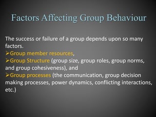 Factors Affecting Group Behaviour
The success or failure of a group depends upon so many
factors.
Group member resources,
Group Structure (group size, group roles, group norms,
and group cohesiveness), and
Group processes (the communication, group decision
making processes, power dynamics, conflicting interactions,
etc.)
 