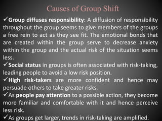 Causes of Group Shift
Group diffuses responsibility: A diffusion of responsibility
throughout the group seems to give members of the groups
a free rein to act as they see fit. The emotional bonds that
are created within the group serve to decrease anxiety
within the group and the actual risk of the situation seems
less.
Social status in groups is often associated with risk-taking,
leading people to avoid a low risk position.
High risk-takers are more confident and hence may
persuade others to take greater risks.
As people pay attention to a possible action, they become
more familiar and comfortable with it and hence perceive
less risk.
As groups get larger, trends in risk-taking are amplified.
 