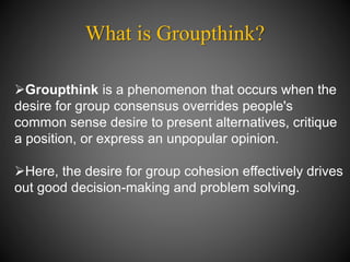 What is Groupthink?
Groupthink is a phenomenon that occurs when the
desire for group consensus overrides people's
common sense desire to present alternatives, critique
a position, or express an unpopular opinion.
Here, the desire for group cohesion effectively drives
out good decision-making and problem solving.
 
