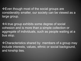 Even though most of the social groups are
considerably smaller, our society can be viewed as a
large group.
A true group exhibits some degree of social
cohesion and is more than a simple collection or
aggregate of individuals, such as people waiting at a
bus stop.
Characteristics shared by members of a group may
include interests, values, ethnic or social backgound,
and kinship ties.
 