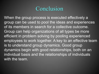 Conclusion
When the group process is executed effectively a
group can be used to pool the ideas and experiences
of its members in search for a collective outcome.
Group can help organizations of all types be more
efficient in problem solving by pooling experienced
employees to work together. A key to an effective team
is to understand group dynamics. Good group
dynamics begin with good relationships, both on an
individual basis and the relationships of individuals
with the team.
 
