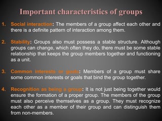 Important characteristics of groups
1. Social interaction: The members of a group affect each other and
there is a definite pattern of interaction among them.
2. Stability: Groups also must possess a stable structure. Although
groups can change, which often they do, there must be some stable
relationship that keeps the group members together and functioning
as a unit.
3. Common interests or goals: Members of a group must share
some common interests or goals that bind the group together.
4. Recognition as being a group: It is not just being together would
ensure the formation of a proper group. The members of the group
must also perceive themselves as a group. They must recognize
each other as a member of their group and can distinguish them
from non-members.
 
