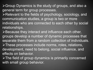 Group Dynamics is the study of groups, and also a
general term for group processes.
Relevant to the fields of psychology, sociology, and
communication studies, a group is two or more
individuals who are connected to each other by social
relationships.
Because they interact and influence each other,
groups develop a number of dynamic processes that
separate them from a random collection of individuals.
These processes include norms, roles, relations,
development, need to belong, social influence, and
effects on behavior.
The field of group dynamics is primarily concerned
with small group behavior.
 