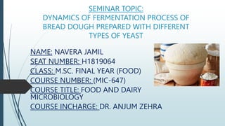 SEMINAR TOPIC:
DYNAMICS OF FERMENTATION PROCESS OF
BREAD DOUGH PREPARED WITH DIFFERENT
TYPES OF YEAST
NAME: NAVERA JAMIL
SEAT NUMBER: H1819064
CLASS: M.SC. FINAL YEAR (FOOD)
COURSE NUMBER: (MIC-647)
COURSE TITLE: FOOD AND DAIRY
MICROBIOLOGY
COURSE INCHARGE: DR. ANJUM ZEHRA
 