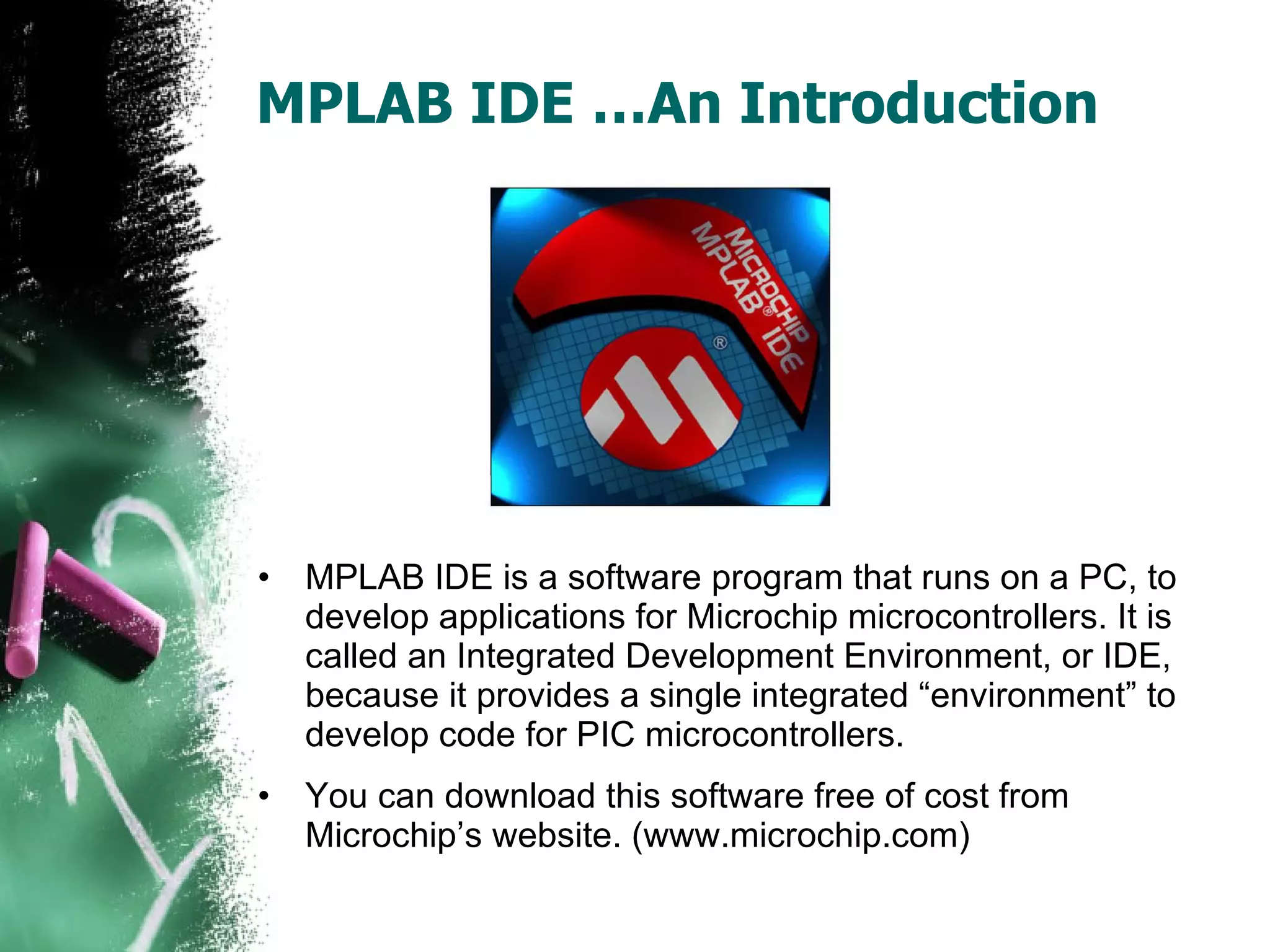 MPLAB IDE …An Introduction MPLAB IDE is a software program that runs on a PC, to develop applications for Microchip microcontrollers. It is called an Integrated Development Environment, or IDE, because it provides a single integrated “environment” to develop code for PIC microcontrollers. You can download this software free of cost from Microchip’s website. (www.microchip.com) 