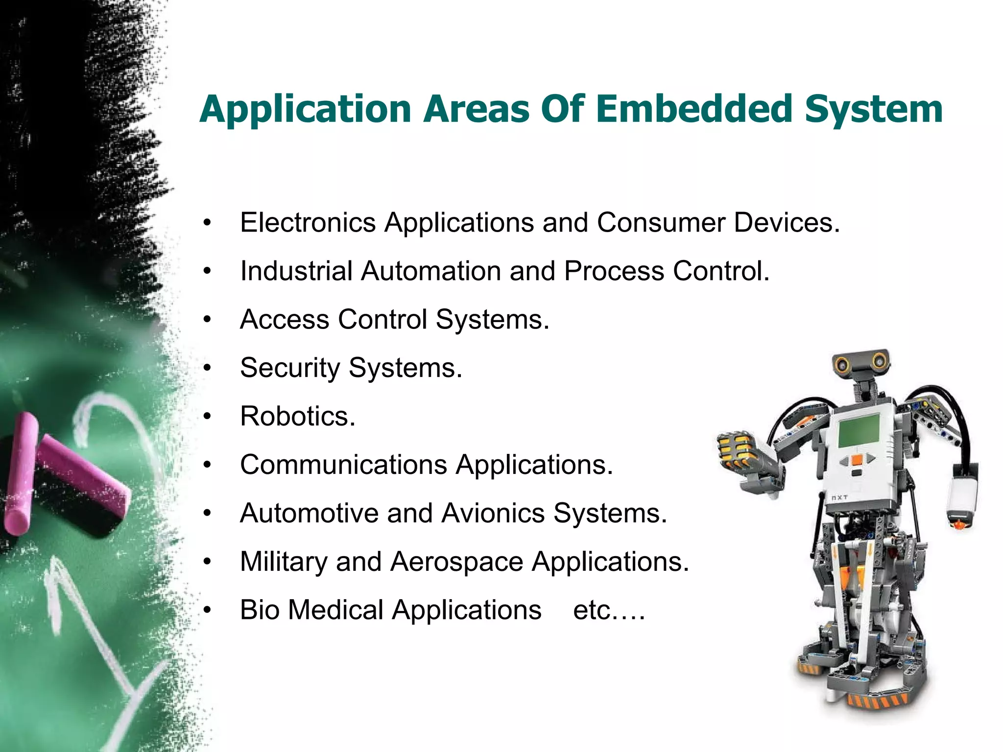 Application Areas Of Embedded System Electronics Applications and Consumer Devices. Industrial Automation and Process Control. Access Control Systems. Security Systems.  Robotics. Communications Applications.  Automotive and Avionics Systems. Military and Aerospace Applications. Bio Medical Applications  etc…. 
