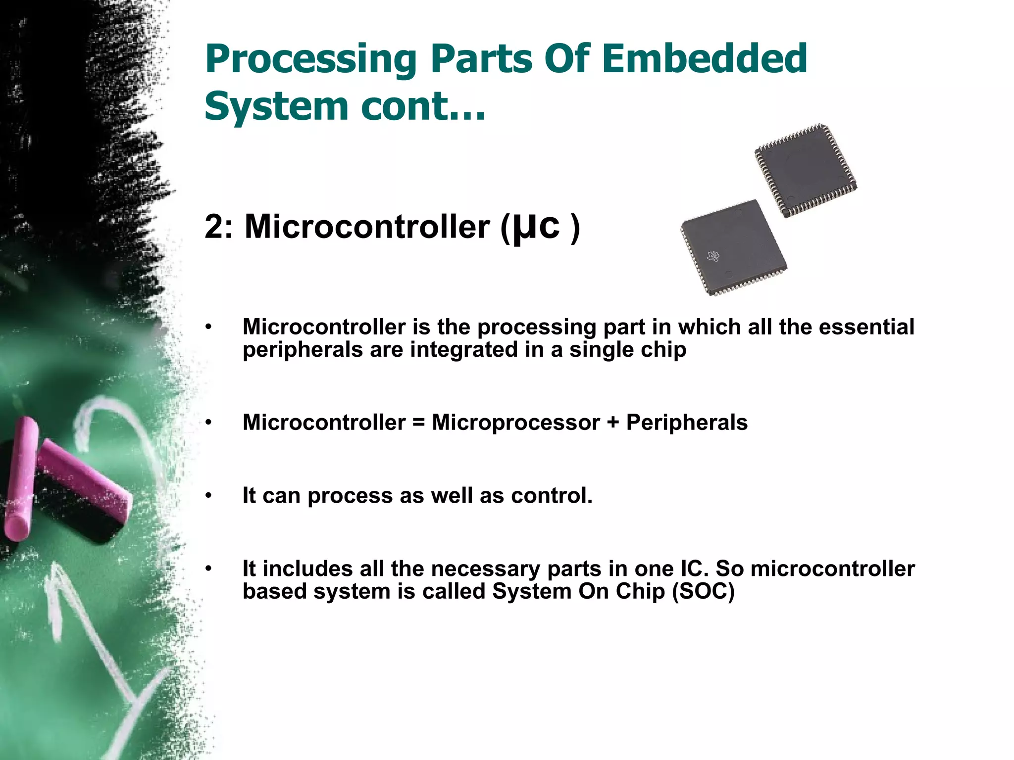 Processing Parts Of Embedded System cont… 2: Microcontroller ( μ c  ) Microcontroller is the processing part in which all the essential peripherals are integrated in a single chip Microcontroller = Microprocessor + Peripherals It can process as well as control. It includes all the necessary parts in one IC. So microcontroller based system is called System On Chip (SOC) 