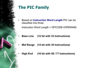 The PIC Family Based on  Instruction Word Length  PIC can be classified into three.  Instruction Word Length = OPCODE+OPERAND Base Line  (12 bit with 33 Instructions) Mid Range  (14 bit with 35 Instructions) High End  (16 bit with 58 / 77 Instructions) 
