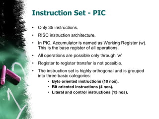 Instruction Set - PIC Only 35 instructions. RISC instruction architecture. In PIC, Accumulator is named as Working Register (w). This is the base register of all operations. All operations are possible only through ‘w’ Register to register transfer is not possible. The instruction set is highly orthogonal and is grouped into three basic categories: Byte oriented instructions (18 nos). Bit oriented instructions (4 nos).  Literal and control instructions (13 nos). 