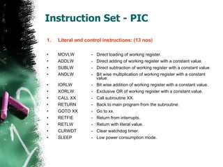 Instruction Set - PIC Literal and control instructions: (13 nos) MOVLW -  Direct loading of working register. ADDLW -  Direct adding of working register with a constant value. SUBLW -  Direct subtraction of working register with a constant value. ANDLW -  Bit wise multiplication of working register with a constant    value. IORLW -  Bit wise addition of working register with a constant value. XORLW -  Exclusive OR of working register with a constant value. CALL XX -  Call subroutine XX. RETURN -  Back to main program from the subroutine. GOTO XX -  Go to xx. RETFIE -  Return from interrupts. RETLW -  Return with literal value. CLRWDT -  Clear watchdog timer. SLEEP -  Low power consumption mode. 
