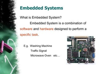 Embedded Systems  What is Embedded System? Embedded System is a combination of  software  and  hardware  designed to perform a specific task . E.g.  Washing Machine    Traffic Signal   Microwave Oven  etc… 
