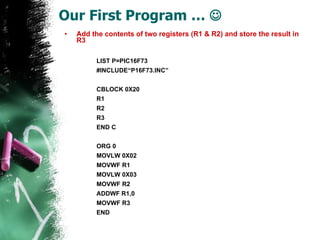 Our First Program …   Add the contents of two registers (R1 & R2) and store the result in R3 LIST P=PIC16F73 #INCLUDE“P16F73.INC” CBLOCK 0X20 R1 R2 R3 END C ORG 0 MOVLW 0X02 MOVWF R1 MOVLW 0X03 MOVWF R2 ADDWF R1,0 MOVWF R3 END 
