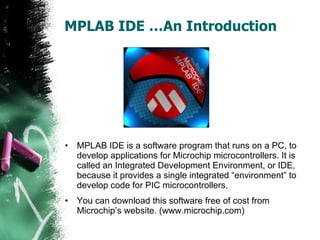 MPLAB IDE …An Introduction MPLAB IDE is a software program that runs on a PC, to develop applications for Microchip microcontrollers. It is called an Integrated Development Environment, or IDE, because it provides a single integrated “environment” to develop code for PIC microcontrollers. You can download this software free of cost from Microchip’s website. (www.microchip.com) 