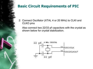 Basic Circuit Requirements of PIC 2: Connect Oscillator (XTAL 4 or 20 MHz) to CLKI and CLKO pins Also connect two 22/33 pf capacitors with the crystal as shown below for crystal stabilization. 