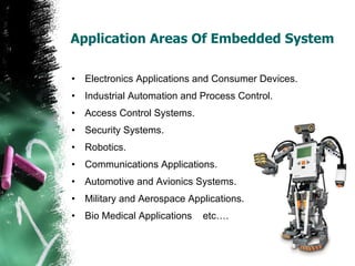 Application Areas Of Embedded System Electronics Applications and Consumer Devices. Industrial Automation and Process Control. Access Control Systems. Security Systems.  Robotics. Communications Applications.  Automotive and Avionics Systems. Military and Aerospace Applications. Bio Medical Applications  etc…. 