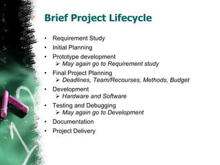 Brief Project Lifecycle  Requirement Study Initial Planning Prototype development May again go to Requirement study Final Project Planning Deadlines, Team/Recourses, Methods, Budget Development Hardware and Software Testing and Debugging May again go to Development Documentation Project Delivery 