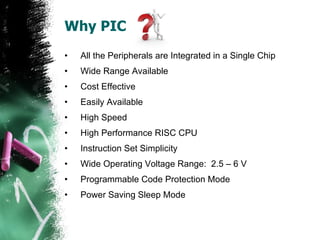 Why PIC All the Peripherals are Integrated in a Single Chip Wide Range Available Cost Effective Easily Available High Speed High Performance RISC CPU  Instruction Set Simplicity  Wide Operating Voltage Range:  2.5 – 6 V  Programmable Code Protection Mode Power Saving Sleep Mode 