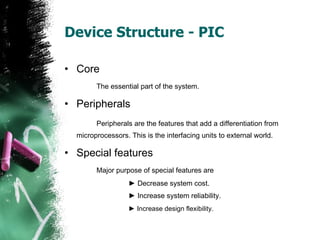 Device Structure - PIC Core The essential part of the system.  Peripherals Peripherals are the features that add a differentiation from  microprocessors. This is the interfacing units to external world.   Special features Major purpose of special features are  ►   Decrease system cost. ►   Increase system reliability. ►   Increase design flexibility.   