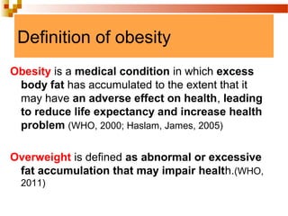 Definition of obesity
Obesity is a medical condition in which excess
body fat has accumulated to the extent that it
may have an adverse effect on health, leading
to reduce life expectancy and increase health
problem (WHO, 2000; Haslam, James, 2005)
Overweight is defined as abnormal or excessive
fat accumulation that may impair health.(WHO,
2011)
 