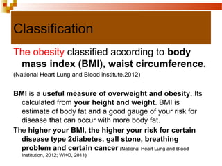 Classification
The obesity classified according to body
mass index (BMI), waist circumference.
(National Heart Lung and Blood institute,2012)
BMI is a useful measure of overweight and obesity. Its
calculated from your height and weight. BMI is
estimate of body fat and a good gauge of your risk for
disease that can occur with more body fat.
The higher your BMI, the higher your risk for certain
disease type 2diabetes, gall stone, breathing
problem and certain cancer (National Heart Lung and Blood
Institution, 2012; WHO, 2011)
 