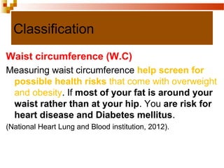 Classification
Waist circumference (W.C)
Measuring waist circumference help screen for
possible health risks that come with overweight
and obesity. If most of your fat is around your
waist rather than at your hip. You are risk for
heart disease and Diabetes mellitus.
(National Heart Lung and Blood institution, 2012).
 
