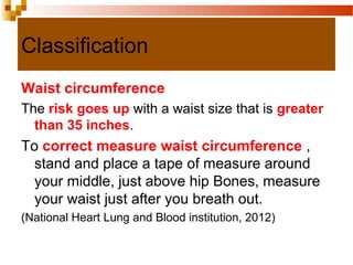 Classification
Waist circumference
The risk goes up with a waist size that is greater
than 35 inches.
To correct measure waist circumference ,
stand and place a tape of measure around
your middle, just above hip Bones, measure
your waist just after you breath out.
(National Heart Lung and Blood institution, 2012)
 