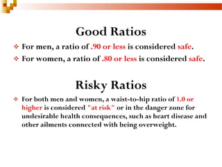 Good Ratios
 For men, a ratio of .90 or less is considered safe.
 For women, a ratio of .80 or less is considered safe.
Risky Ratios
 For both men and women, a waist-to-hip ratio of 1.0 or
higher is considered "at risk" or in the danger zone for
undesirable health consequences, such as heart disease and
other ailments connected with being overweight.
 