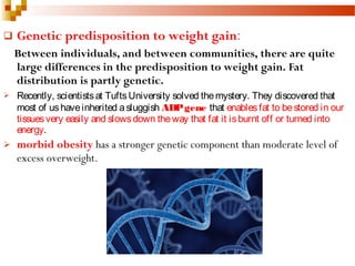  Genetic predisposition to weight gain:
Between individuals, and between communities, there are quite
large differences in the predisposition to weight gain. Fat
distribution is partly genetic.
 Recently, scientistsat TuftsUniversity solved themystery. They discovered that
most of ushaveinherited asluggish ADPgene that enablesfat to bestored in our
tissuesvery easily and slowsdown theway that fat it isburnt off or turned into
energy. 
 morbid obesity has a stronger genetic component than moderate level of
excess overweight.
 