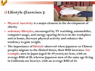  Lifestyle (Exercises ):
 Physical inactivity is a major element in the development of
obesity
 sedentary lifestyles, encouraged by TV watching, automobiles,
computer usage, and energy-sparing devices in the workplace
and at home, decrease physical activity and enhance the
tendency to gain weight.
 The importance of lifestyle observed when Japanese or Chinese
peoples migrate to the United States, their BMI increases. For
example, men in Japan (aged 46–49 years) are lean, with an
average BMI of 20, whereas Japanese men of the same age living
in California are heavier, with an average BMI of 24.
 