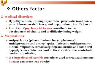  medical disorders:
 Hypothyroidism, Cushing’s syndrome, pancreatic insulinoma,
growth hormone deficiency, and hypothalamic insufficiency
 A variety of psychosocial factors contribute to the
development of obesity and to difficulty losing weight
 Medications:
 antipsychotics (phenothiazines, butyrophenones);
antidepressants and antiepileptics, (tricyclic antidepressants,
lithium, valproate, carbamazepine); and insulin and some oral
hypoglycemics. Whereas most of these medications contribute
modestly to obesity,
 the large doses of steroids sometimes used to treat autoimmune
diseases can cause true obesity
 Others factorOthers factor
 