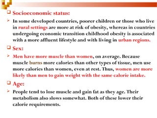  Socioeconomic status:
 In some developed countries, poorer children or those who live
in rural settings are more at risk of obesity, whereas in countries
undergoing economic transition childhood obesity is associated
with a more affluent lifestyle and with living in urban regions.
 Sex:
 Men have more muscle than women, on average. Because
muscle burns more calories than other types of tissue, men use
more calories than women, even at rest. Thus, women are more
likely than men to gain weight with the same calorie intake.
 Age:
 People tend to lose muscle and gain fat as they age. Their
metabolism also slows somewhat. Both of these lower their
calorie requirements.
 