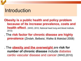 Introduction
Obesity is a public health and policy problem
because of its increase prevalence, costs and
health effect. (WHO, 2012, National heart lung and blood institute.
2012)
. The risk factor for chronic disease are highly
prevalence (Zindah, Belbeisi, Walke & Makdad 2008)
. The obesity and the overweight are risk for
number of chronic disease include diabetes
cardio vascular disease and cancer (WHO,2010)
 