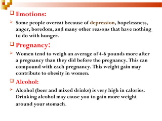  Emotions:
 Some people overeat because of depression, hopelessness,
anger, boredom, and many other reasons that have nothing
to do with hunger.
 Pregnancy:
 Women tend to weigh an average of 4-6 pounds more after
a pregnancy than they did before the pregnancy. This can
compound with each pregnancy. This weight gain may
contribute to obesity in women.
 Alcohol:
 Alcohol (beer and mixed drinks) is very high in calories.
Drinking alcohol may cause you to gain more weight
around your stomach.
 