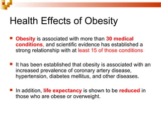 Health Effects of Obesity
 Obesity is associated with more than 30 medical
conditions, and scientific evidence has established a
strong relationship with at least 15 of those conditions
 It has been established that obesity is associated with an
increased prevalence of coronary artery disease,
hypertension, diabetes mellitus, and other diseases.
 In addition, life expectancy is shown to be reduced in
those who are obese or overweight.
 