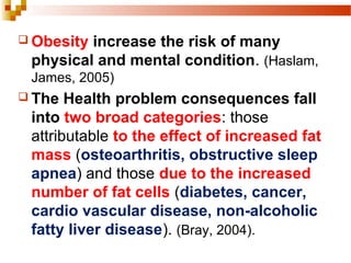  Obesity increase the risk of many
physical and mental condition. (Haslam,
James, 2005)
 The Health problem consequences fall
into two broad categories: those
attributable to the effect of increased fat
mass (osteoarthritis, obstructive sleep
apnea) and those due to the increased
number of fat cells (diabetes, cancer,
cardio vascular disease, non-alcoholic
fatty liver disease). (Bray, 2004).
 