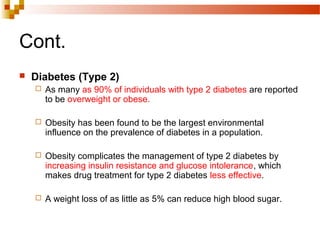 Cont.
 Diabetes (Type 2)
 As many as 90% of individuals with type 2 diabetes are reported
to be overweight or obese.
 Obesity has been found to be the largest environmental
influence on the prevalence of diabetes in a population.
 Obesity complicates the management of type 2 diabetes by
increasing insulin resistance and glucose intolerance, which
makes drug treatment for type 2 diabetes less effective.
 A weight loss of as little as 5% can reduce high blood sugar.
 