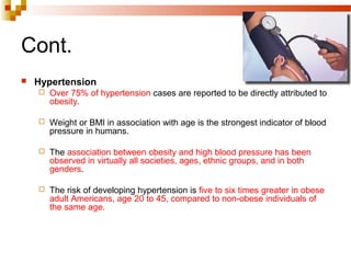 Cont.
 Hypertension
 Over 75% of hypertension cases are reported to be directly attributed to
obesity.
 Weight or BMI in association with age is the strongest indicator of blood
pressure in humans.
 The association between obesity and high blood pressure has been
observed in virtually all societies, ages, ethnic groups, and in both
genders.
 The risk of developing hypertension is five to six times greater in obese
adult Americans, age 20 to 45, compared to non-obese individuals of
the same age.
 