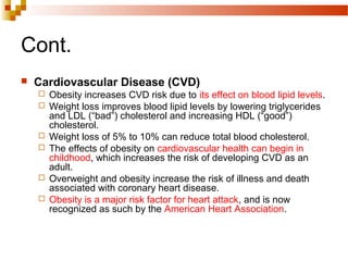 Cont.
 Cardiovascular Disease (CVD)
 Obesity increases CVD risk due to its effect on blood lipid levels.
 Weight loss improves blood lipid levels by lowering triglycerides
and LDL (“bad”) cholesterol and increasing HDL (“good”)
cholesterol.
 Weight loss of 5% to 10% can reduce total blood cholesterol.
 The effects of obesity on cardiovascular health can begin in
childhood, which increases the risk of developing CVD as an
adult.
 Overweight and obesity increase the risk of illness and death
associated with coronary heart disease.
 Obesity is a major risk factor for heart attack, and is now
recognized as such by the American Heart Association.
 