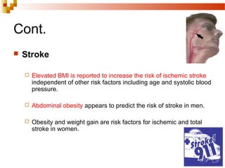 Cont.
 Stroke
 Elevated BMI is reported to increase the risk of ischemic stroke
independent of other risk factors including age and systolic blood
pressure.
 Abdominal obesity appears to predict the risk of stroke in men.
 Obesity and weight gain are risk factors for ischemic and total
stroke in women.
 
